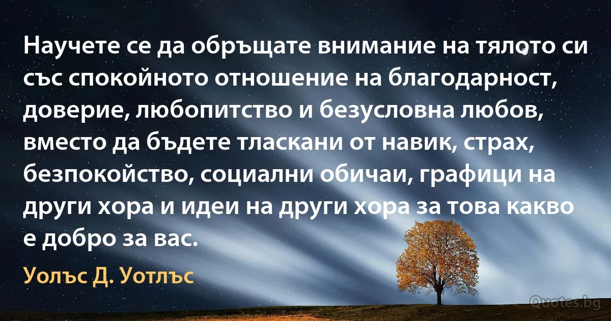 Научете се да обръщате внимание на тялото си със спокойното отношение на благодарност, доверие, любопитство и безусловна любов, вместо да бъдете тласкани от навик, страх, безпокойство, социални обичаи, графици на други хора и идеи на други хора за това какво е добро за вас. (Уолъс Д. Уотлъс)