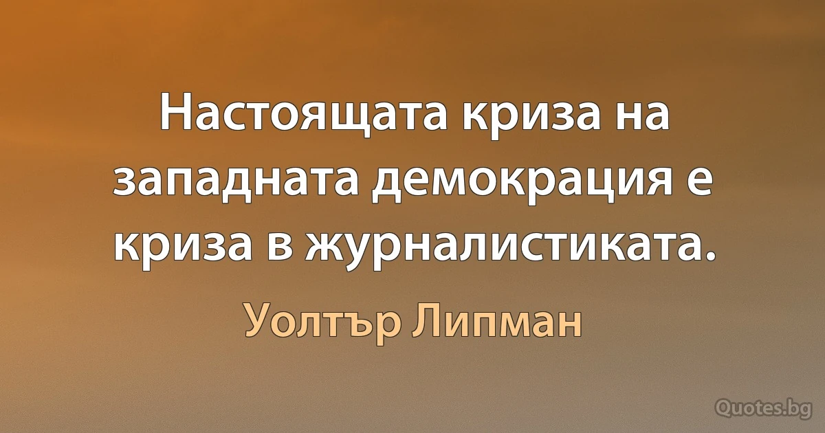 Настоящата криза на западната демокрация е криза в журналистиката. (Уолтър Липман)