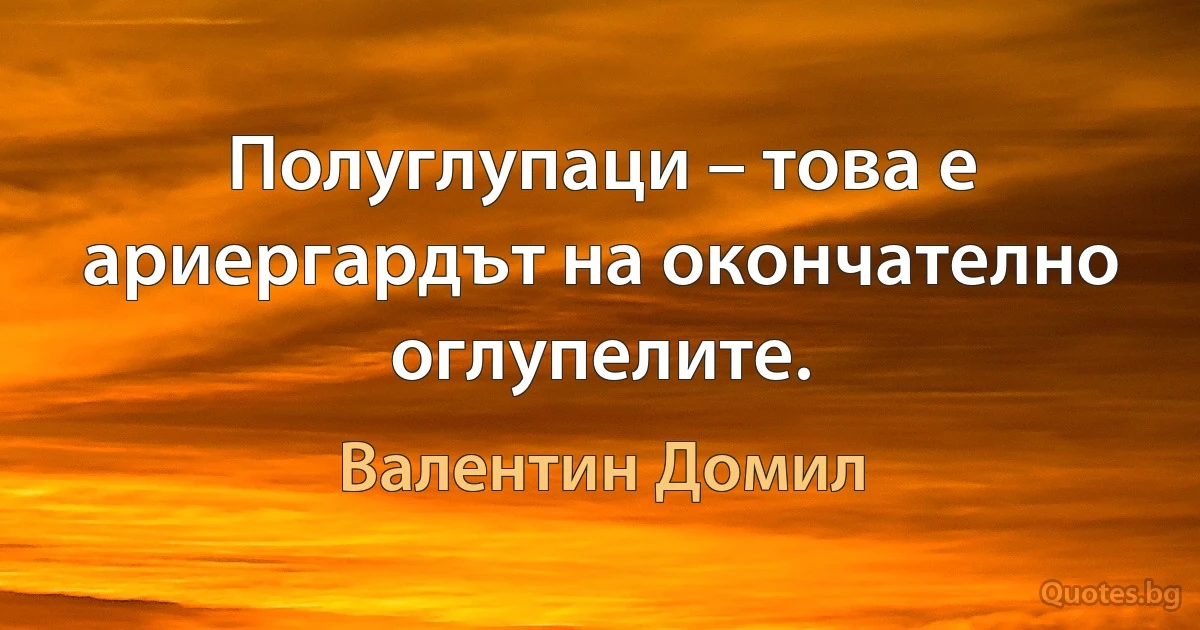 Полуглупаци – това е ариергардът на окончателно оглупелите. (Валентин Домил)