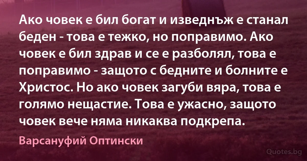 Ако човек е бил богат и изведнъж е станал беден - това е тежко, но поправимо. Ако човек е бил здрав и се е разболял, това е поправимо - защото с бедните и болните е Христос. Но ако човек загуби вяра, това е голямо нещастие. Това е ужасно, защото човек вече няма никаква подкрепа. (Варсануфий Оптински)