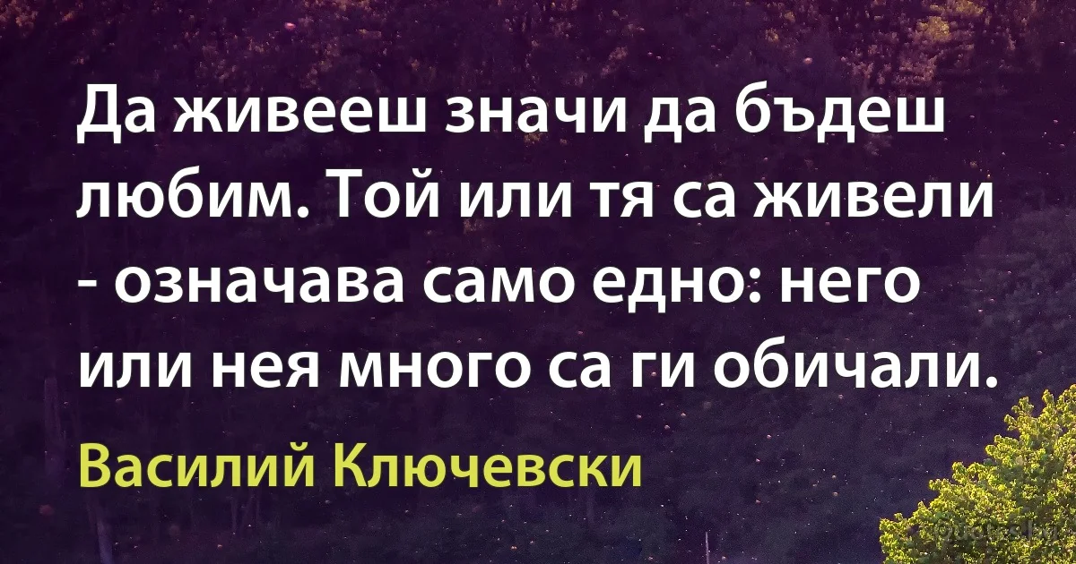 Да живееш значи да бъдеш любим. Той или тя са живели - означава само едно: него или нея много са ги обичали. (Василий Ключевски)