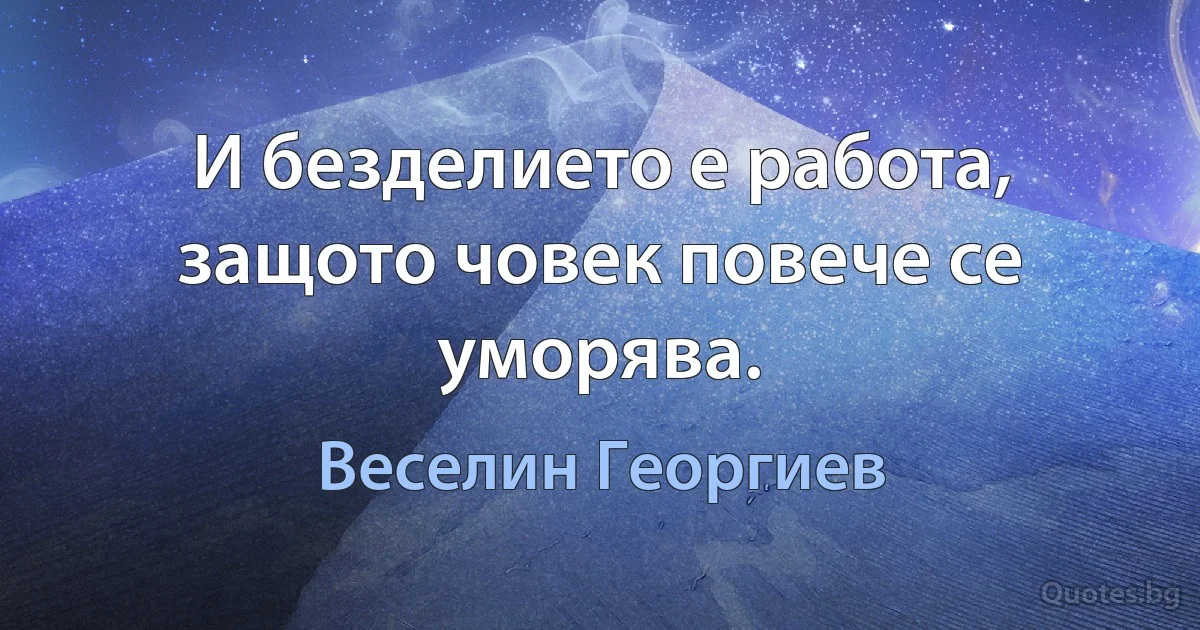 И безделието е работа, защото човек повече се уморява. (Веселин Георгиев)