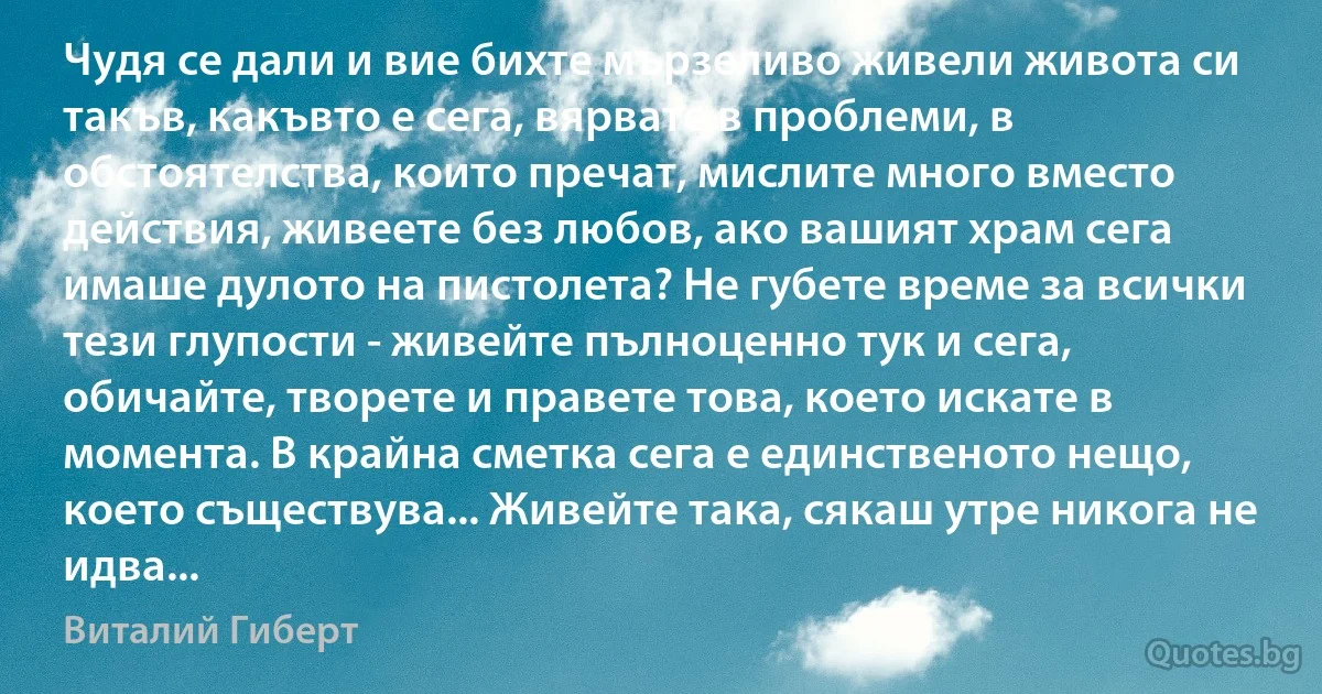 Чудя се дали и вие бихте мързеливо живели живота си такъв, какъвто е сега, вярвате в проблеми, в обстоятелства, които пречат, мислите много вместо действия, живеете без любов, ако вашият храм сега имаше дулото на пистолета? Не губете време за всички тези глупости - живейте пълноценно тук и сега, обичайте, творете и правете това, което искате в момента. В крайна сметка сега е единственото нещо, което съществува... Живейте така, сякаш утре никога не идва... (Виталий Гиберт)