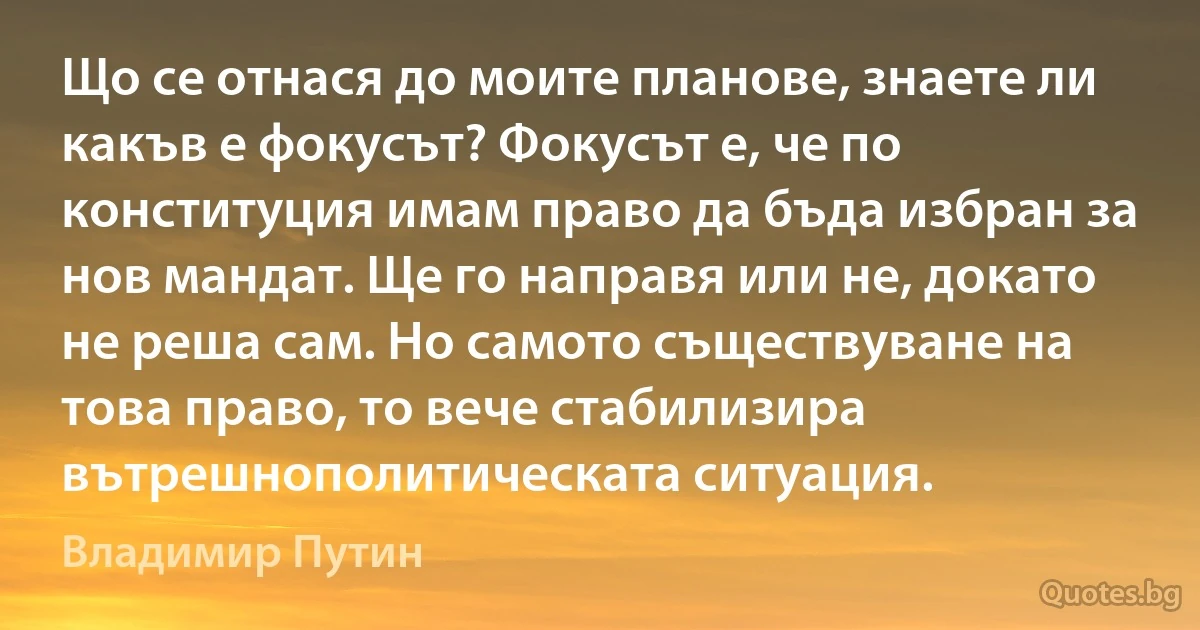 Що се отнася до моите планове, знаете ли какъв е фокусът? Фокусът е, че по конституция имам право да бъда избран за нов мандат. Ще го направя или не, докато не реша сам. Но самото съществуване на това право, то вече стабилизира вътрешнополитическата ситуация. (Владимир Путин)