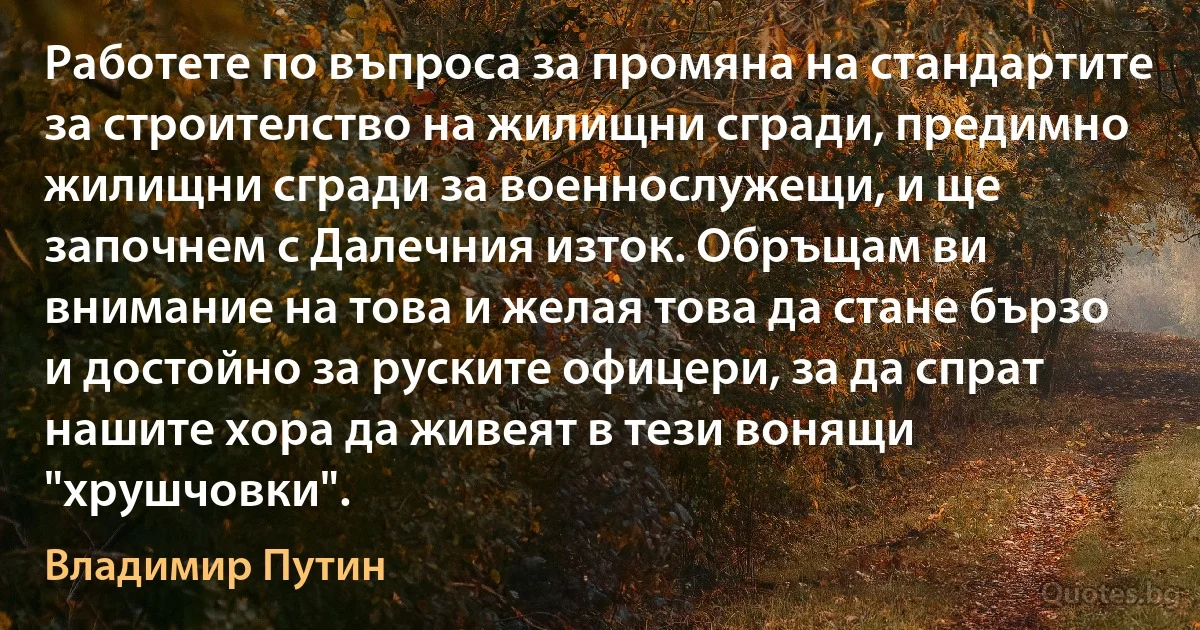 Работете по въпроса за промяна на стандартите за строителство на жилищни сгради, предимно жилищни сгради за военнослужещи, и ще започнем с Далечния изток. Обръщам ви внимание на това и желая това да стане бързо и достойно за руските офицери, за да спрат нашите хора да живеят в тези вонящи "хрушчовки". (Владимир Путин)