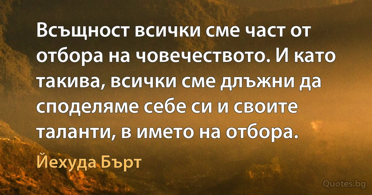 Всъщност всички сме част от отбора на човечеството. И като такива, всички сме длъжни да споделяме себе си и своите таланти, в името на отбора. (Йехуда Бърт)