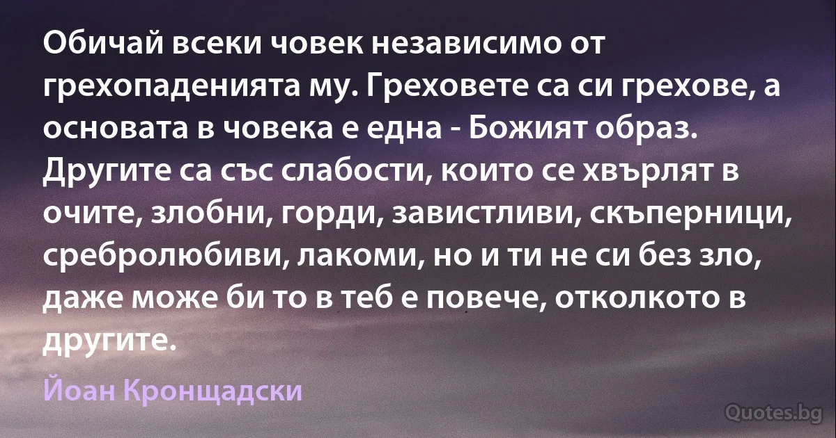 Обичай всеки човек независимо от грехопаденията му. Греховете са си грехове, а основата в човека е една - Божият образ. Другите са със слабости, които се хвърлят в очите, злобни, горди, завистливи, скъперници, сребролюбиви, лакоми, но и ти не си без зло, даже може би то в теб е повече, отколкото в другите. (Йоан Кронщадски)