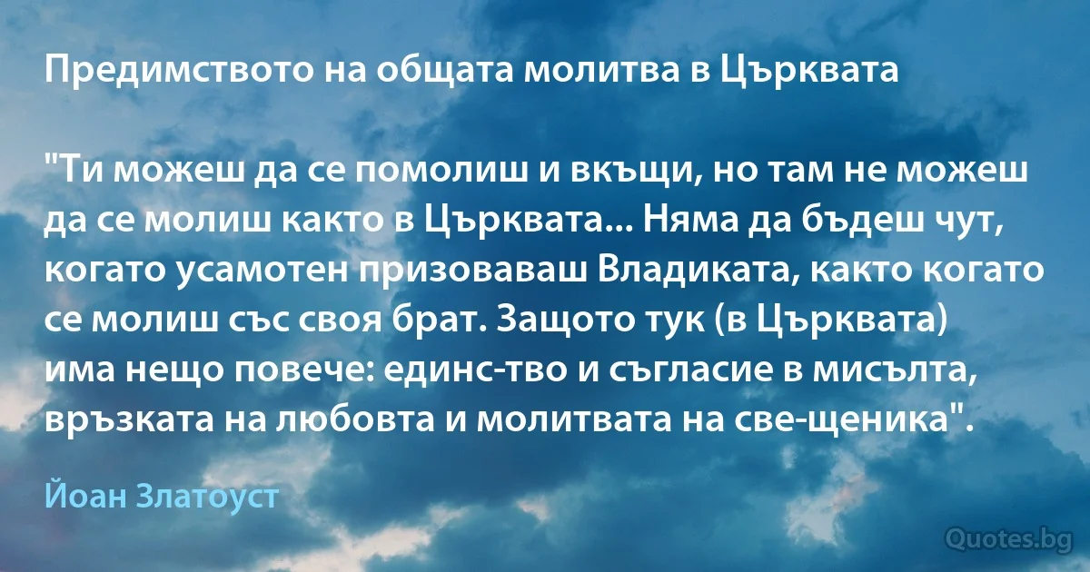 Предимството на общата молитва в Църквата

"Ти можеш да се помолиш и вкъщи, но там не можеш да се молиш както в Църквата... Няма да бъдеш чут, когато усамотен призоваваш Владиката, както когато се молиш със своя брат. Защото тук (в Църквата) има нещо повече: единс­тво и съгласие в мисълта, връзката на любовта и молитвата на све­щеника". (Йоан Златоуст)