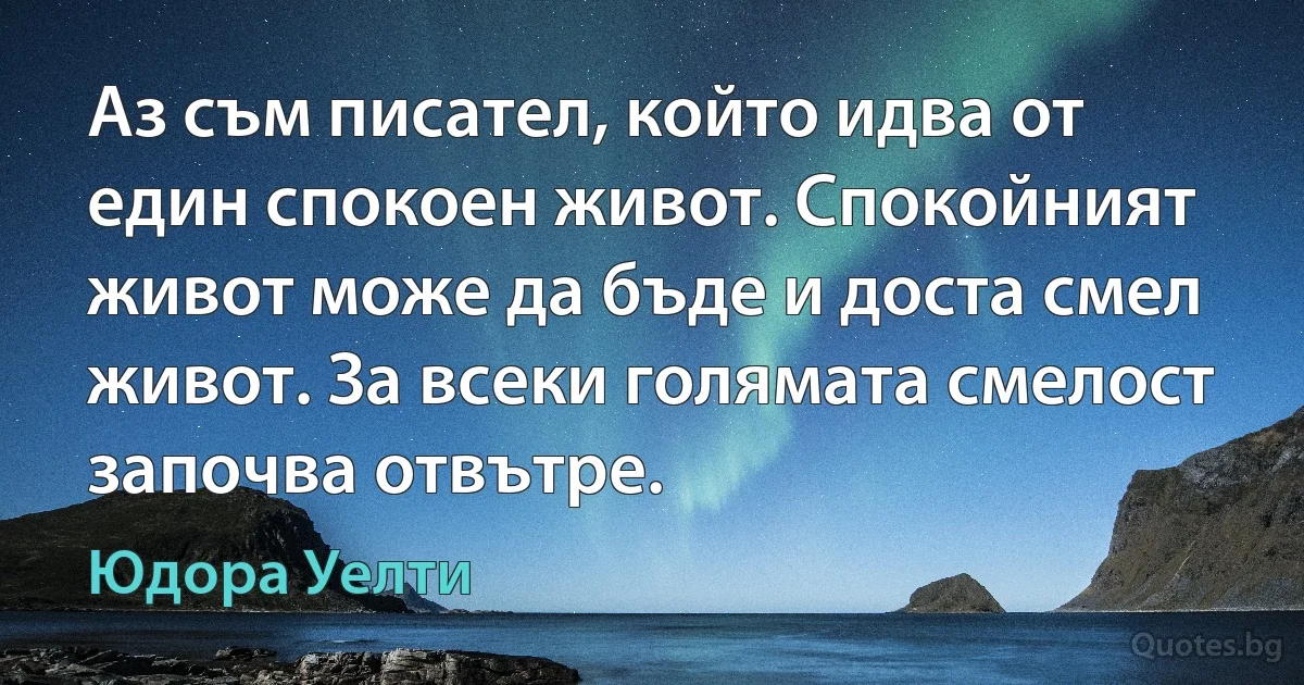 Аз съм писател, който идва от един спокоен живот. Спокойният живот може да бъде и доста смел живот. За всеки голямата смелост започва отвътре. (Юдора Уелти)