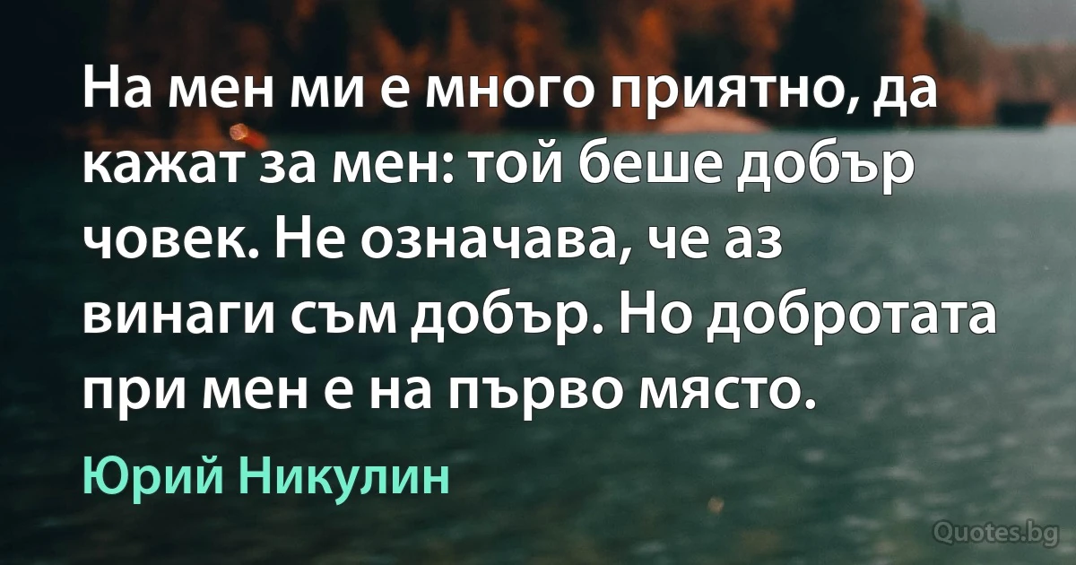 На мен ми е много приятно, да кажат за мен: той беше добър човек. Не означава, че аз винаги съм добър. Но добротата при мен е на първо място. (Юрий Никулин)