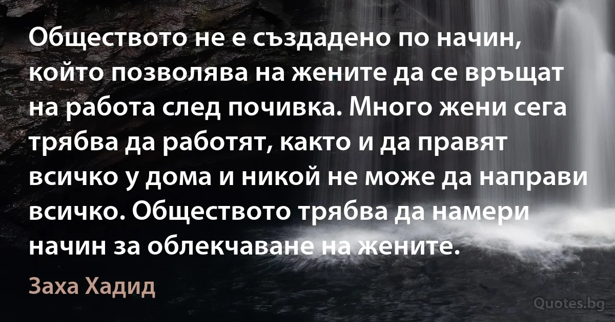 Обществото не е създадено по начин, който позволява на жените да се връщат на работа след почивка. Много жени сега трябва да работят, както и да правят всичко у дома и никой не може да направи всичко. Обществото трябва да намери начин за облекчаване на жените. (Заха Хадид)