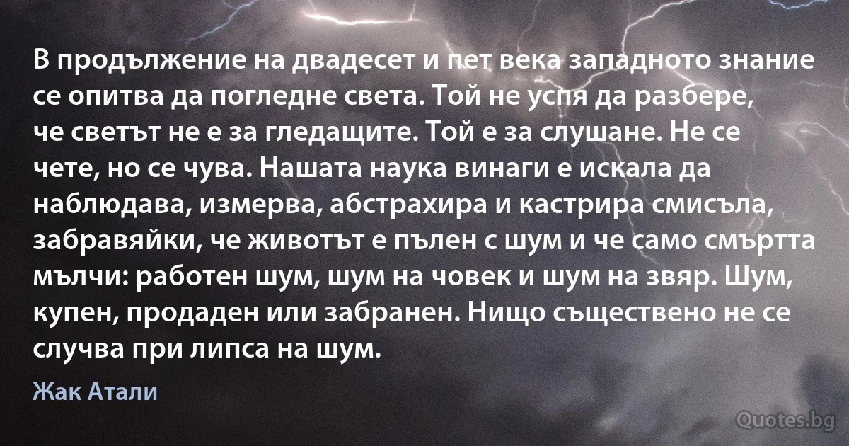 В продължение на двадесет и пет века западното знание се опитва да погледне света. Той не успя да разбере, че светът не е за гледащите. Той е за слушане. Не се чете, но се чува. Нашата наука винаги е искала да наблюдава, измерва, абстрахира и кастрира смисъла, забравяйки, че животът е пълен с шум и че само смъртта мълчи: работен шум, шум на човек и шум на звяр. Шум, купен, продаден или забранен. Нищо съществено не се случва при липса на шум. (Жак Атали)