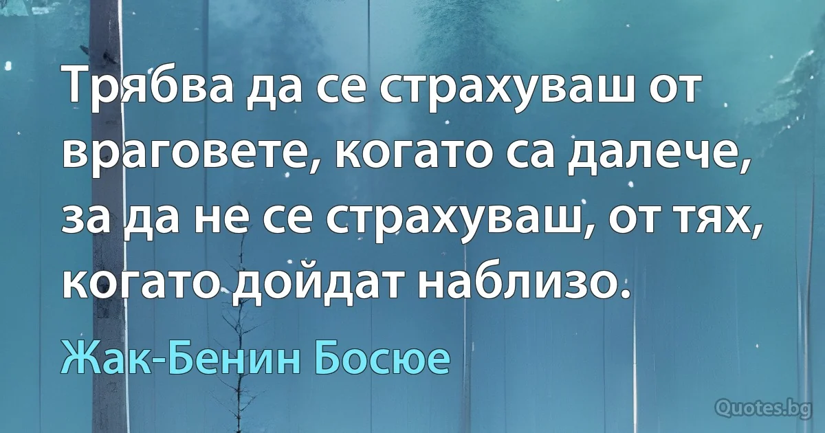 Трябва да се страхуваш от враговете, когато са далече, за да не се страхуваш, от тях, когато дойдат наблизо. (Жак-Бенин Босюе)