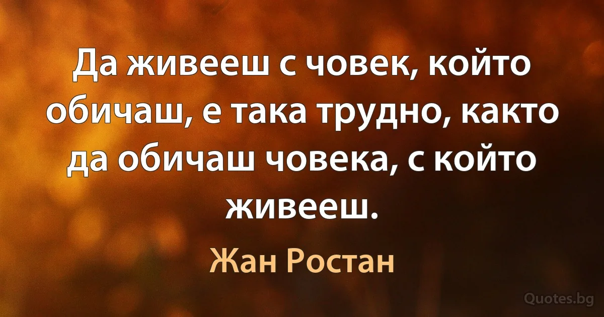 Да живееш с човек, който обичаш, е така трудно, както да обичаш човека, с който живееш. (Жан Ростан)