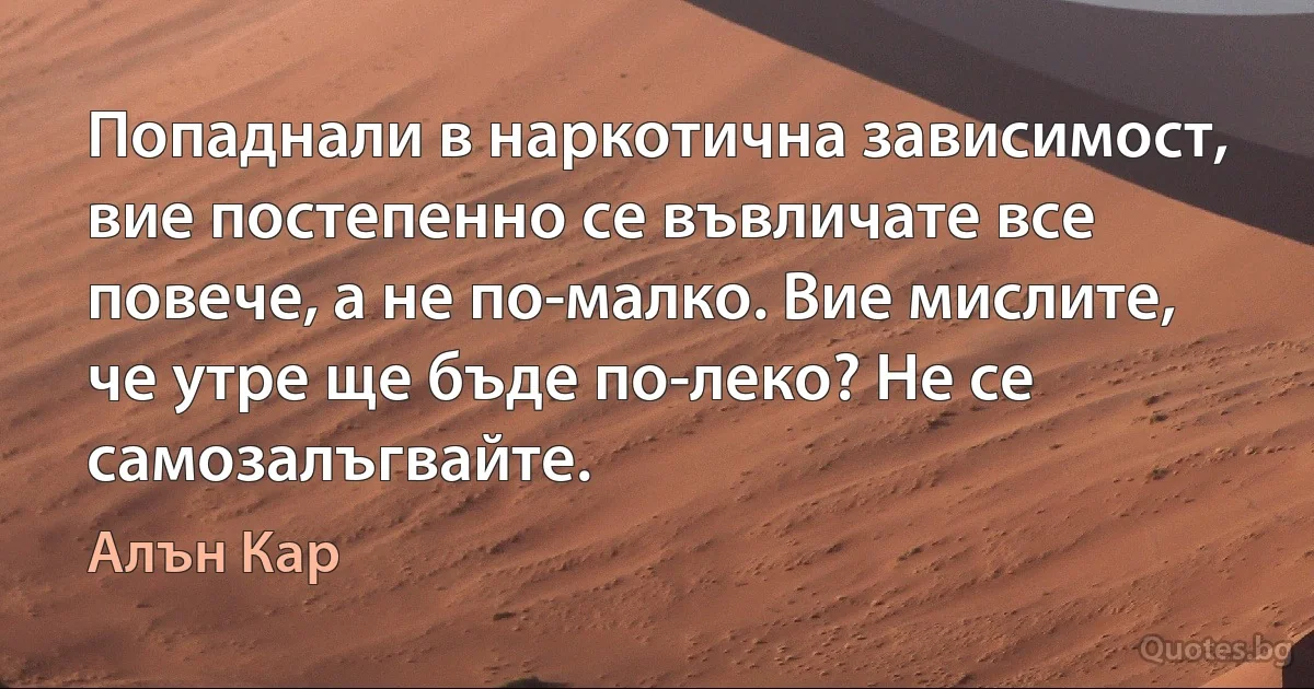 Попаднали в наркотична зависимост, вие постепенно се въвличате все повече, а не по-малко. Вие мислите, че утре ще бъде по-леко? Не се самозалъгвайте. (Алън Кар)