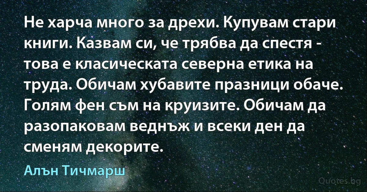 Не харча много за дрехи. Купувам стари книги. Казвам си, че трябва да спестя - това е класическата северна етика на труда. Обичам хубавите празници обаче. Голям фен съм на круизите. Обичам да разопаковам веднъж и всеки ден да сменям декорите. (Алън Тичмарш)