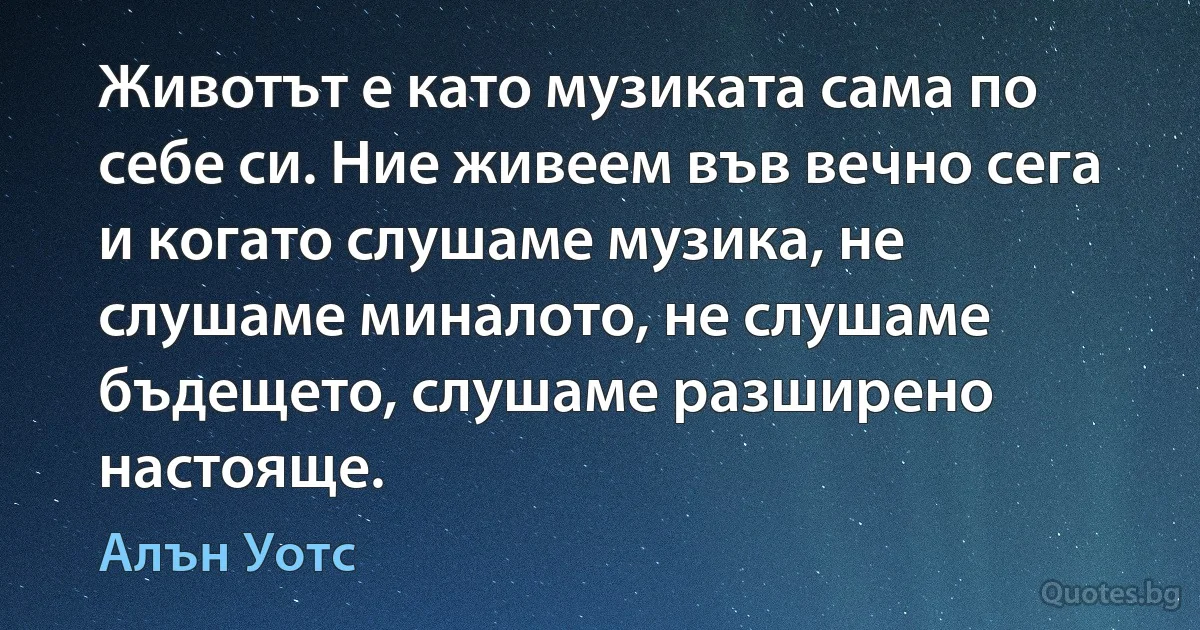 Животът е като музиката сама по себе си. Ние живеем във вечно сега и когато слушаме музика, не слушаме миналото, не слушаме бъдещето, слушаме разширено настояще. (Алън Уотс)