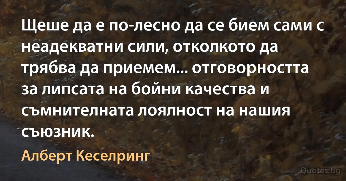 Щеше да е по-лесно да се бием сами с неадекватни сили, отколкото да трябва да приемем... отговорността за липсата на бойни качества и съмнителната лоялност на нашия съюзник. (Алберт Кеселринг)