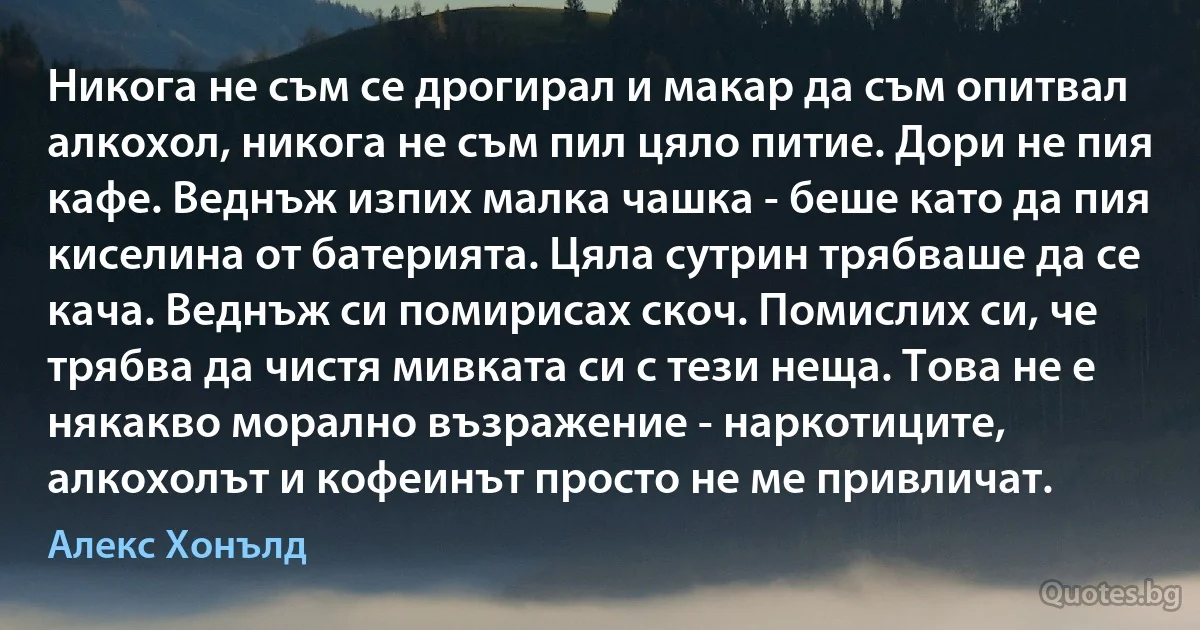 Никога не съм се дрогирал и макар да съм опитвал алкохол, никога не съм пил цяло питие. Дори не пия кафе. Веднъж изпих малка чашка - беше като да пия киселина от батерията. Цяла сутрин трябваше да се кача. Веднъж си помирисах скоч. Помислих си, че трябва да чистя мивката си с тези неща. Това не е някакво морално възражение - наркотиците, алкохолът и кофеинът просто не ме привличат. (Алекс Хонълд)