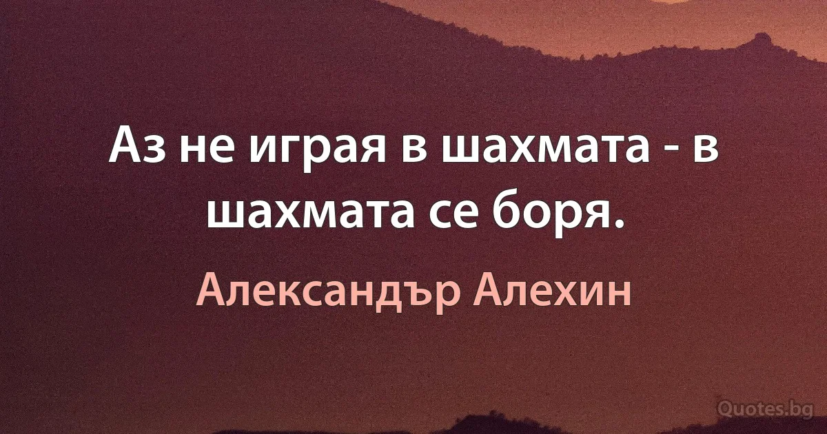 Аз не играя в шахмата - в шахмата се боря. (Александър Алехин)