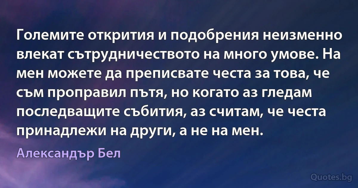 Големите открития и подобрения неизменно влекат сътрудничеството на много умове. На мен можете да преписвате честа за това, че съм проправил пътя, но когато аз гледам последващите събития, аз считам, че честа принадлежи на други, а не на мен. (Александър Бел)