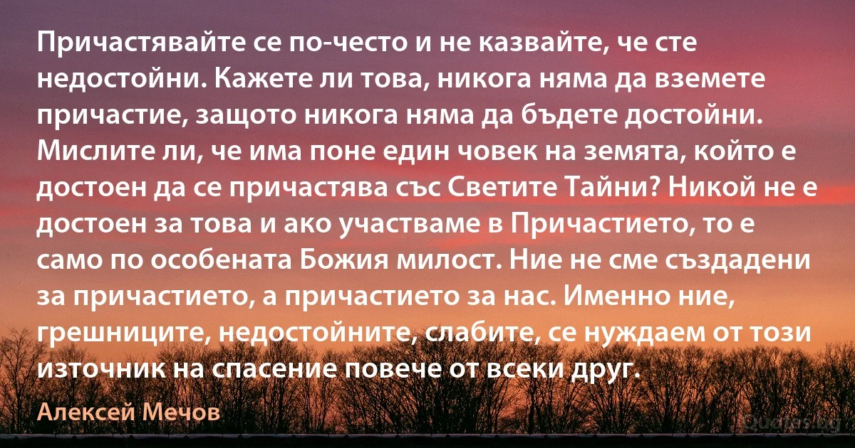 Причастявайте се по-често и не казвайте, че сте недостойни. Кажете ли това, никога няма да вземете причастие, защото никога няма да бъдете достойни. Мислите ли, че има поне един човек на земята, който е достоен да се причастява със Светите Тайни? Никой не е достоен за това и ако участваме в Причастието, то е само по особената Божия милост. Ние не сме създадени за причастието, а причастието за нас. Именно ние, грешниците, недостойните, слабите, се нуждаем от този източник на спасение повече от всеки друг. (Алексей Мечов)