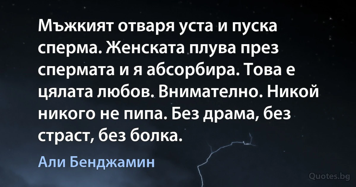 Мъжкият отваря уста и пуска сперма. Женската плува през спермата и я абсорбира. Това е цялата любов. Внимателно. Никой никого не пипа. Без драма, без страст, без болка. (Али Бенджамин)