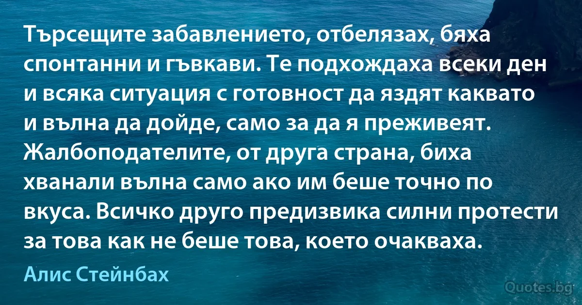 Търсещите забавлението, отбелязах, бяха спонтанни и гъвкави. Те подхождаха всеки ден и всяка ситуация с готовност да яздят каквато и вълна да дойде, само за да я преживеят. Жалбоподателите, от друга страна, биха хванали вълна само ако им беше точно по вкуса. Всичко друго предизвика силни протести за това как не беше това, което очакваха. (Алис Стейнбах)