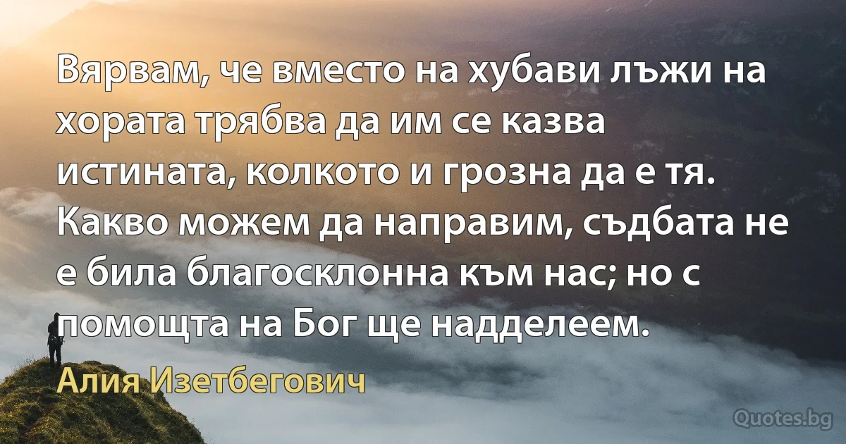 Вярвам, че вместо на хубави лъжи на хората трябва да им се казва истината, колкото и грозна да е тя. Какво можем да направим, съдбата не е била благосклонна към нас; но с помощта на Бог ще надделеем. (Алия Изетбегович)