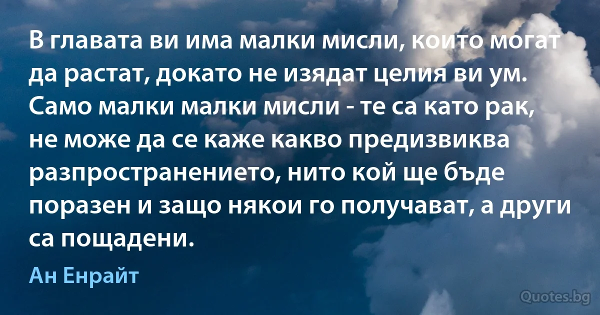 В главата ви има малки мисли, които могат да растат, докато не изядат целия ви ум. Само малки малки мисли - те са като рак, не може да се каже какво предизвиква разпространението, нито кой ще бъде поразен и защо някои го получават, а други са пощадени. (Ан Енрайт)