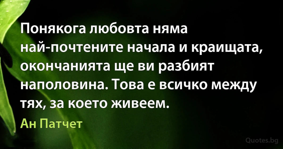 Понякога любовта няма най-почтените начала и краищата, окончанията ще ви разбият наполовина. Това е всичко между тях, за което живеем. (Ан Патчет)