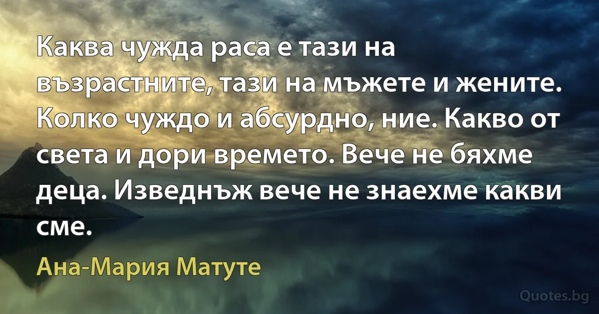 Каква чужда раса е тази на възрастните, тази на мъжете и жените. Колко чуждо и абсурдно, ние. Какво от света и дори времето. Вече не бяхме деца. Изведнъж вече не знаехме какви сме. (Ана-Мария Матуте)