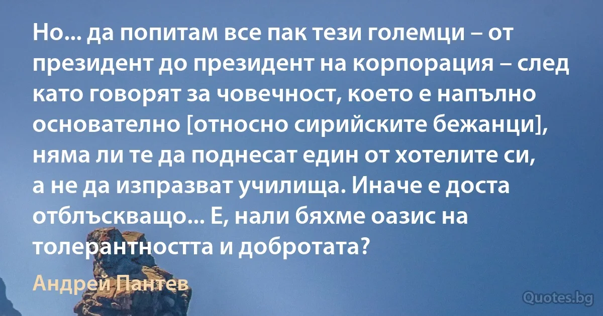 Но... да попитам все пак тези големци – от президент до президент на корпорация – след като говорят за човечност, което е напълно основателно [относно сирийските бежанци], няма ли те да поднесат един от хотелите си, а не да изпразват училища. Иначе е доста отблъскващо... Е, нали бяхме оазис на толерантността и добротата? (Андрей Пантев)