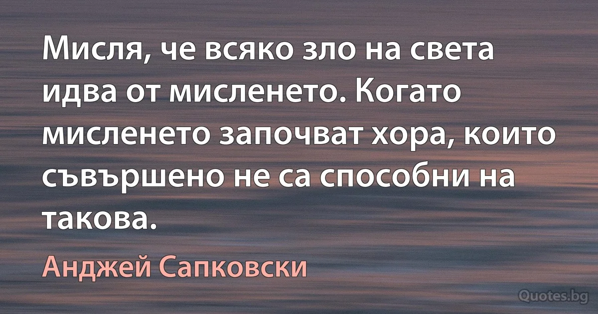 Мисля, че всяко зло на света идва от мисленето. Когато мисленето започват хора, които съвършено не са способни на такова. (Анджей Сапковски)