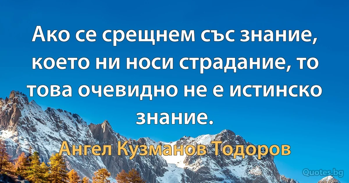 Ако се срещнем със знание, което ни носи страдание, то това очевидно не е истинско знание. (Ангел Кузманов Тодоров)