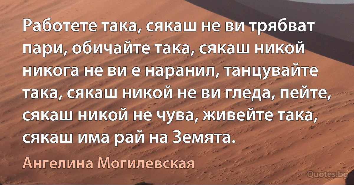 Работете така, сякаш не ви трябват пари, обичайте така, сякаш никой никога не ви е наранил, танцувайте така, сякаш никой не ви гледа, пейте, сякаш никой не чува, живейте така, сякаш има рай на Земята. (Ангелина Могилевская)