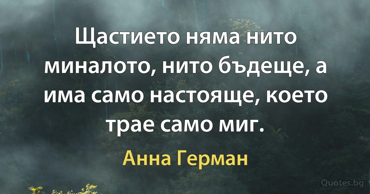 Щастието няма нито миналото, нито бъдеще, а има само настояще, което трае само миг. (Анна Герман)