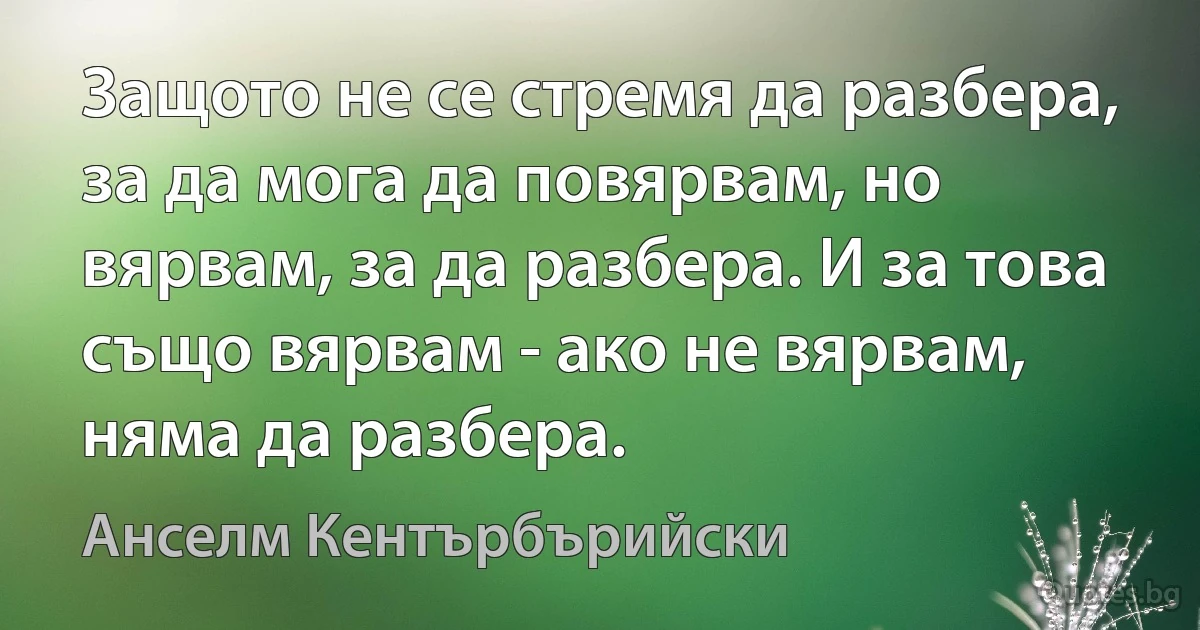 Защото не се стремя да разбера, за да мога да повярвам, но вярвам, за да разбера. И за това също вярвам - ако не вярвам, няма да разбера. (Анселм Кентърбърийски)