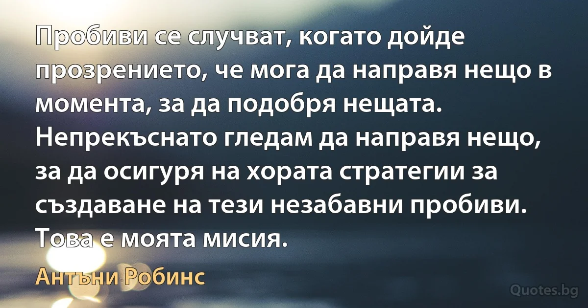 Пробиви се случват, когато дойде прозрението, че мога да направя нещо в момента, за да подобря нещата. Непрекъснато гледам да направя нещо, за да осигуря на хората стратегии за създаване на тези незабавни пробиви. Това е моята мисия. (Антъни Робинс)