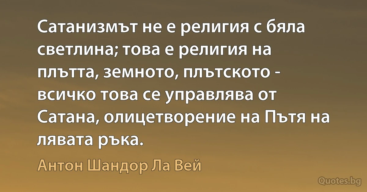 Сатанизмът не е религия с бяла светлина; това е религия на плътта, земното, плътското - всичко това се управлява от Сатана, олицетворение на Пътя на лявата ръка. (Антон Шандор Ла Вей)