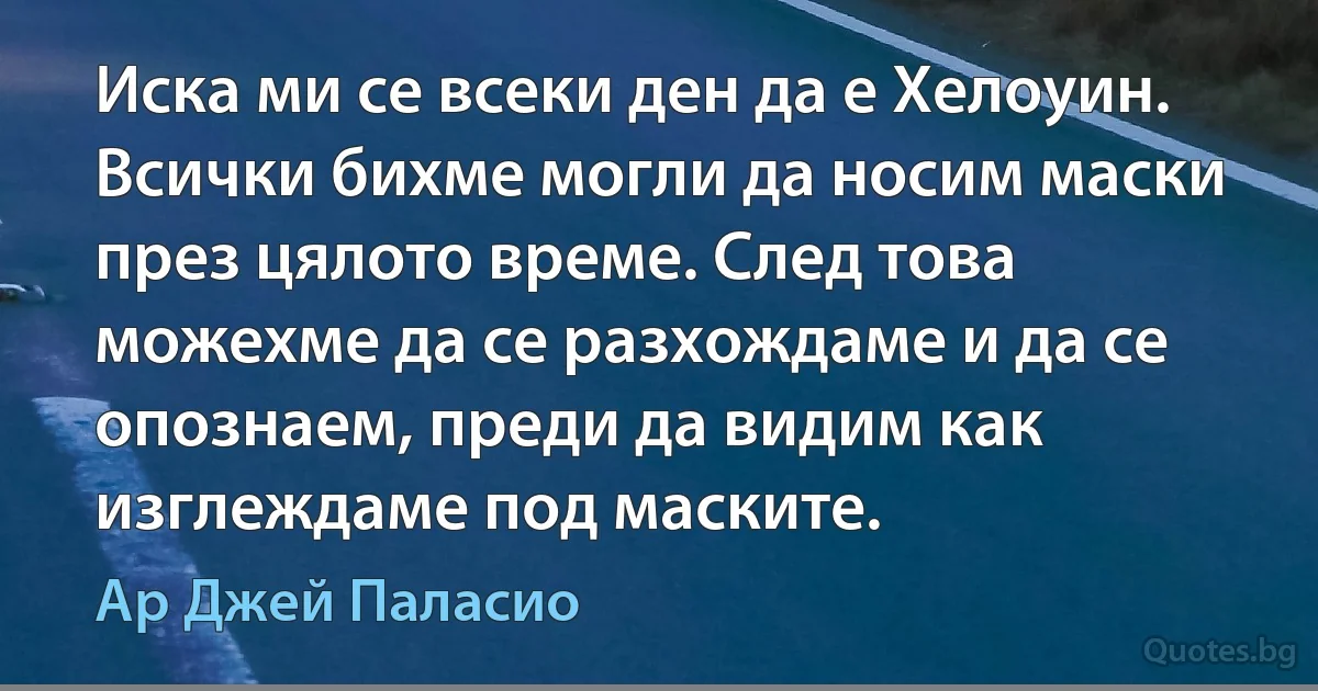 Иска ми се всеки ден да е Хелоуин. Всички бихме могли да носим маски през цялото време. След това можехме да се разхождаме и да се опознаем, преди да видим как изглеждаме под маските. (Ар Джей Паласио)