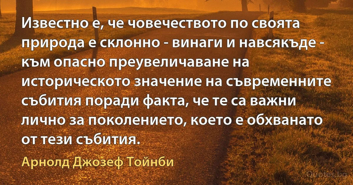 Известно е, че човечеството по своята природа е склонно - винаги и навсякъде - към опасно преувеличаване на историческото значение на съвременните събития поради факта, че те са важни лично за поколението, което е обхванато от тези събития. (Арнолд Джозеф Тойнби)