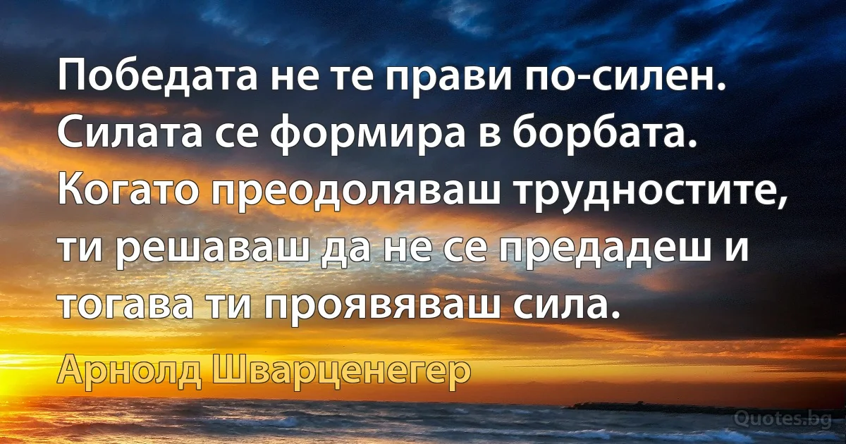 Победата не те прави по-силен. Силата се формира в борбата. Когато преодоляваш трудностите, ти решаваш да не се предадеш и тогава ти проявяваш сила. (Арнолд Шварценегер)