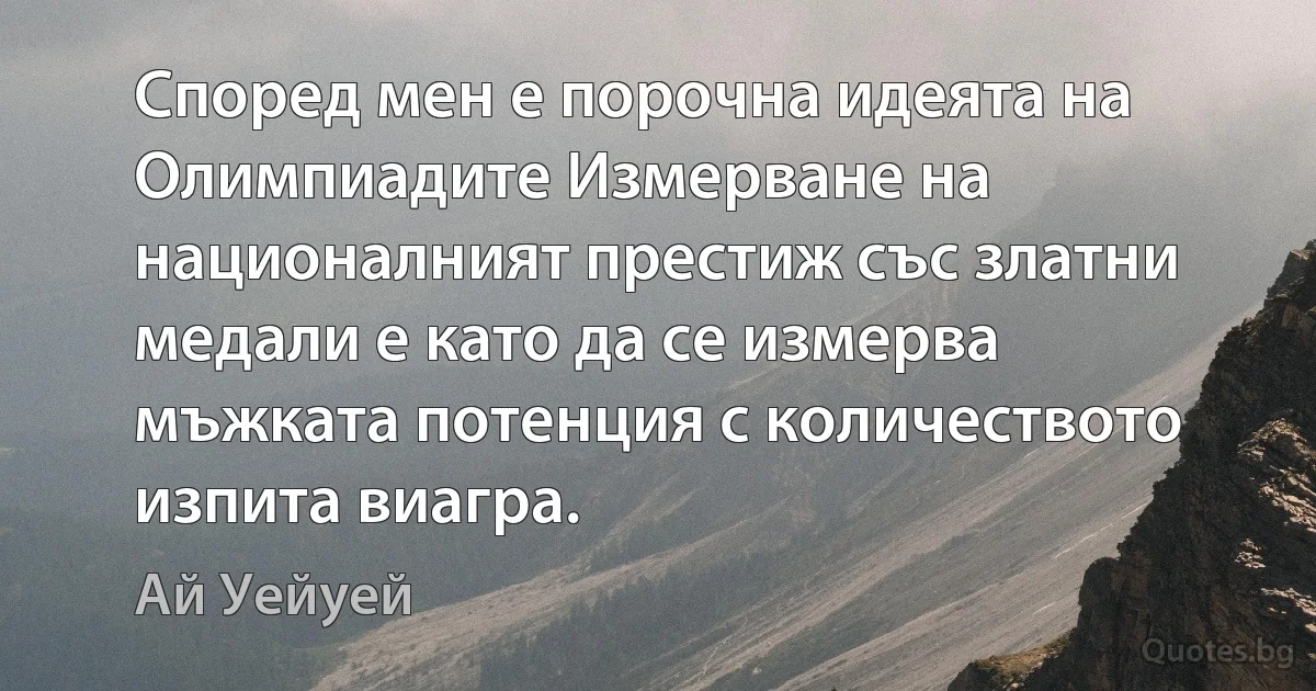 Според мен е порочна идеята на Олимпиадите Измерване на националният престиж със златни медали е като да се измерва мъжката потенция с количеството изпита виагра. (Ай Уейуей)