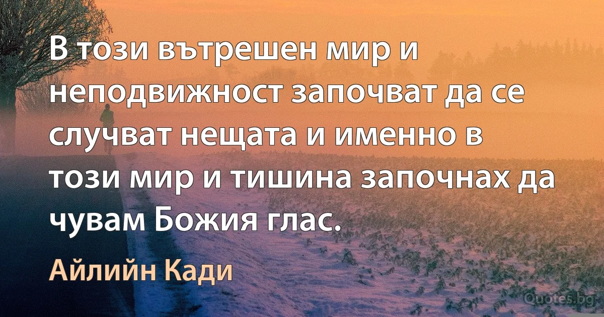 В този вътрешен мир и неподвижност започват да се случват нещата и именно в този мир и тишина започнах да чувам Божия глас. (Айлийн Кади)