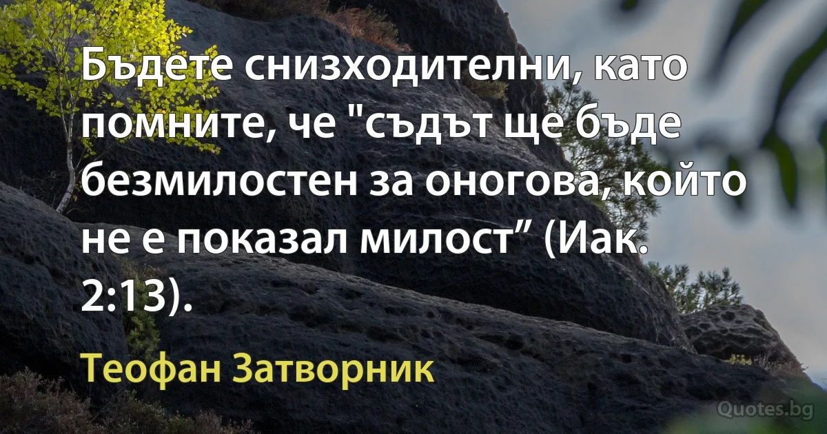 Бъдете снизходителни, като помните, че "съдът ще бъде безмилостен за оногова, който не е показал милост” (Иак. 2:13). (Теофан Затворник)