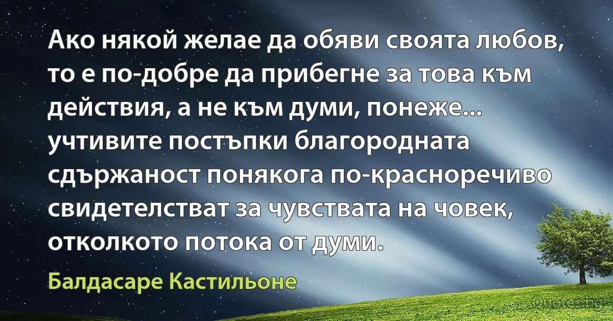 Ако някой желае да обяви своята любов, то е по-добре да прибегне за това към действия, а не към думи, понеже... учтивите постъпки благородната сдържаност понякога по-красноречиво свидетелстват за чувствата на човек, отколкото потока от думи. (Балдасаре Кастильоне)