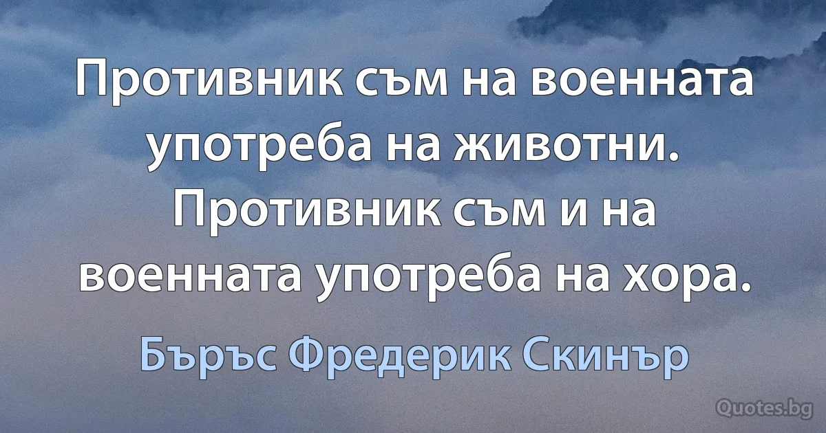 Противник съм на военната употреба на животни. Противник съм и на военната употреба на хора. (Бъръс Фредерик Скинър)