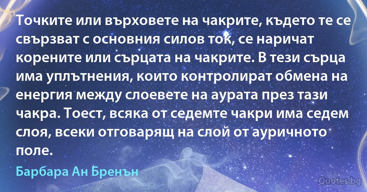 Точките или върховете на чакрите, където те се свързват с основния силов ток, се наричат корените или сърцата на чакрите. В тези сърца има уплътнения, които контролират обмена на енергия между слоевете на аурата през тази чакра. Тоест, всяка от седемте чакри има седем слоя, всеки отговарящ на слой от ауричното поле. (Барбара Ан Бренън)