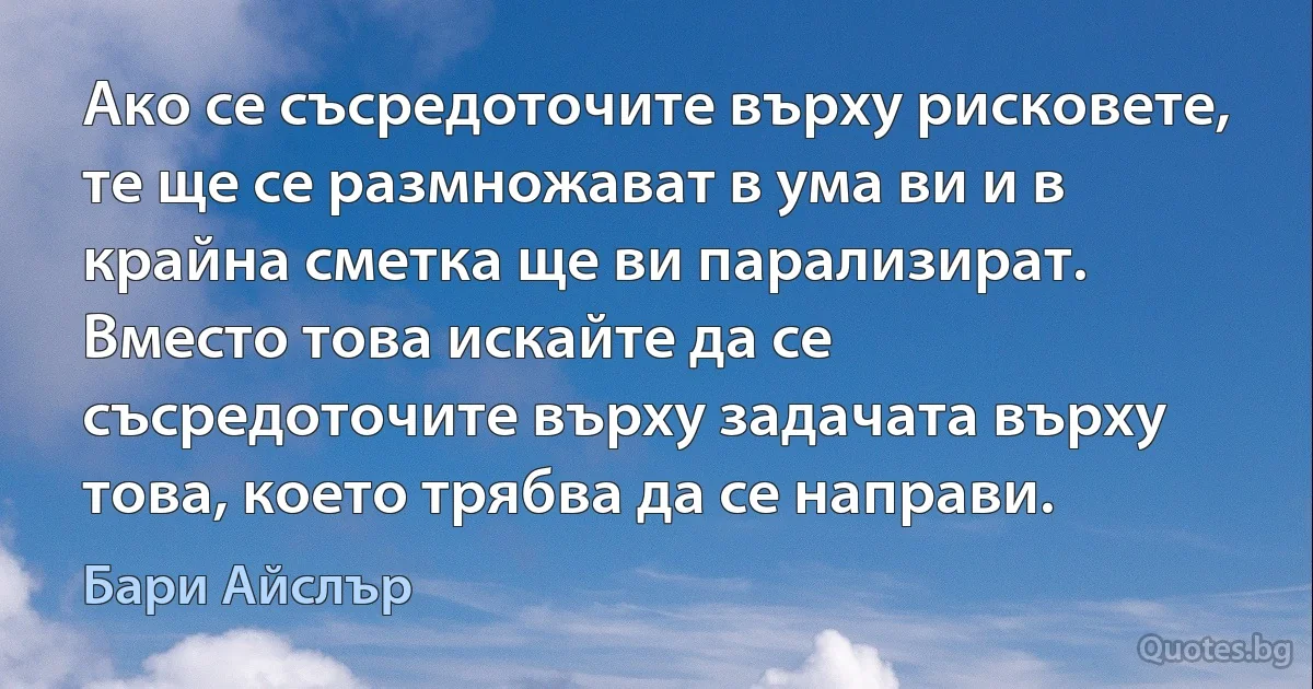 Ако се съсредоточите върху рисковете, те ще се размножават в ума ви и в крайна сметка ще ви парализират. Вместо това искайте да се съсредоточите върху задачата върху това, което трябва да се направи. (Бари Айслър)